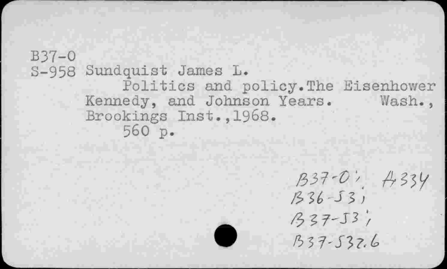 ﻿B37-O
S-958 Sundquist James L.
Politics and policy.The Eisenhower Kennedy, and Johnson Years. Wash., Brookings Inst.,1968.
560 p.
£37^ > 4^5(7
/3 36 -J 3 )
/3 3 7'35;
/53 7'33?, 6